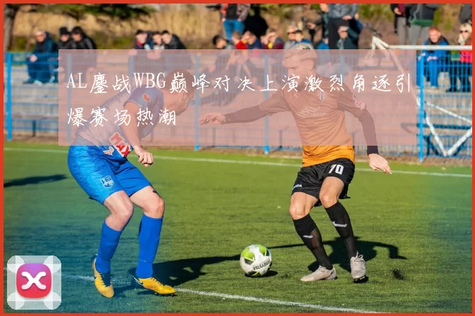 AL鏖战WBG巅峰对决上演激烈角逐引爆赛场热潮
