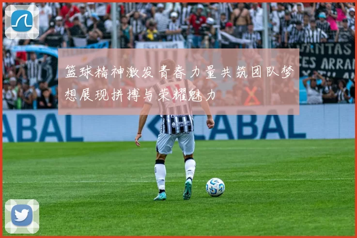 篮球精神激发青春力量共筑团队梦想展现拼搏与荣耀魅力