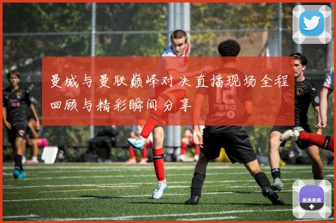 曼城与曼联巅峰对决直播现场全程回顾与精彩瞬间分享
