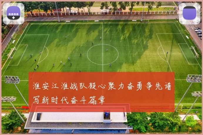 淮安江淮战队凝心聚力奋勇争先谱写新时代奋斗篇章