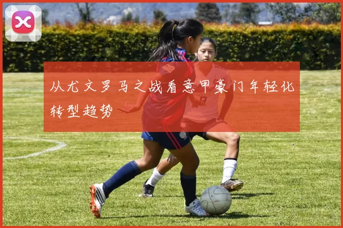 从尤文罗马之战看意甲豪门年轻化转型趋势