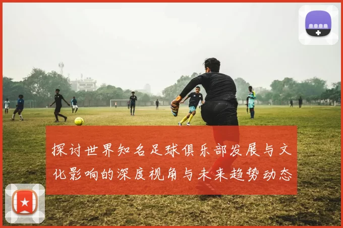 探讨世界知名足球俱乐部发展与文化影响的深度视角与未来趋势动态