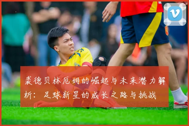 裘德贝林厄姆的崛起与未来潜力解析：足球新星的成长之路与挑战