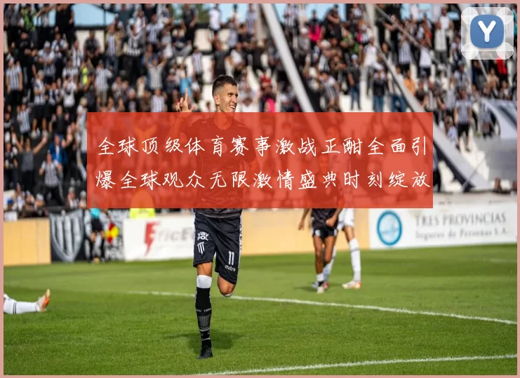 全球顶级体育赛事激战正酣全面引爆全球观众无限激情盛典时刻绽放光芒