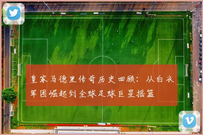 皇家马德里传奇历史回顾：从白衣军团崛起到全球足球巨星摇篮