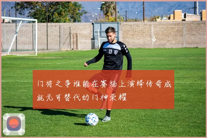 门将之争谁能在赛场上演绎传奇成就无可替代的门神荣耀