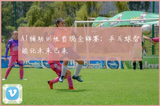 AI辅助训练首现全锦赛：乒乓球智能化未来已来