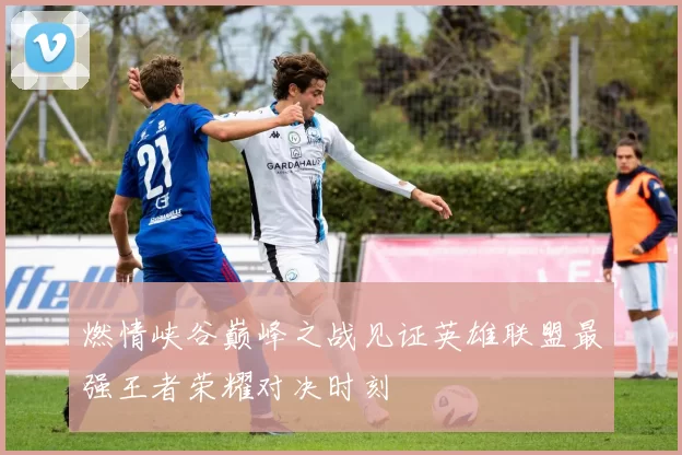 燃情峡谷巅峰之战见证英雄联盟最强王者荣耀对决时刻
