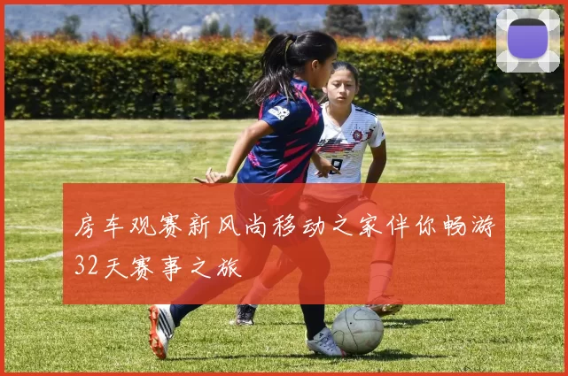 房车观赛新风尚移动之家伴你畅游32天赛事之旅