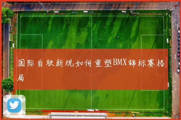 国际自联新规如何重塑BMX锦标赛格局