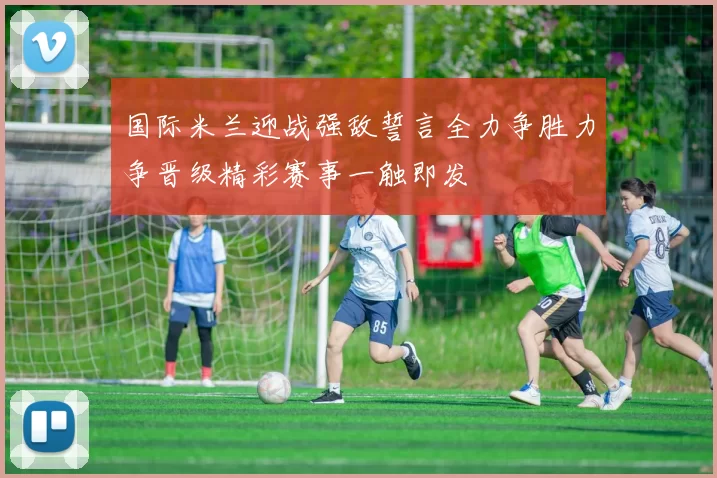 国际米兰迎战强敌誓言全力争胜力争晋级精彩赛事一触即发