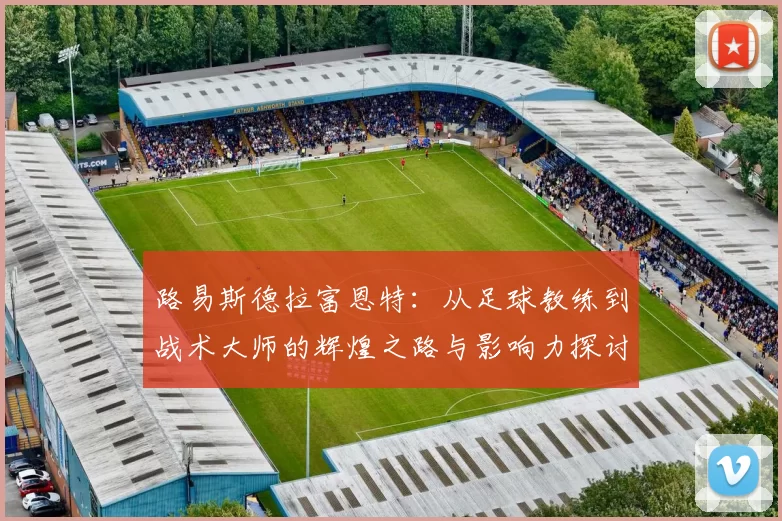 路易斯德拉富恩特：从足球教练到战术大师的辉煌之路与影响力探讨