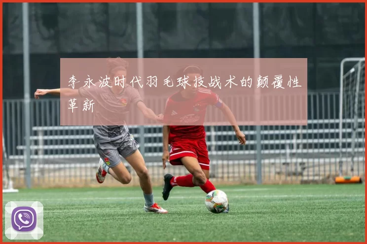李永波时代羽毛球技战术的颠覆性革新